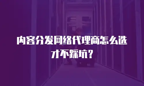 内容分发网络代理商怎么选才不踩坑？