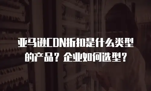 亚马逊CDN折扣是什么类型的产品？企业如何选型？