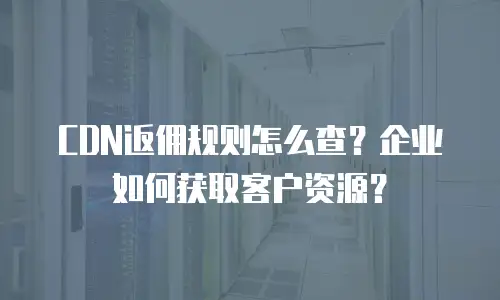 CDN返佣规则怎么查？企业如何获取客户资源？