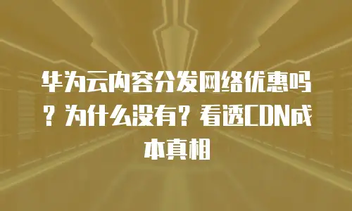 华为云内容分发网络优惠吗？为什么没有？看透CDN成本真相