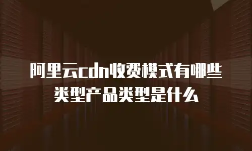 阿里云cdn收费模式有哪些类型产品类型是什么