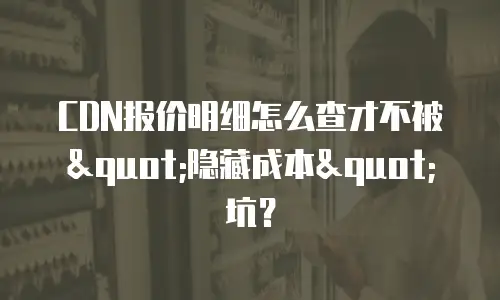 CDN报价明细怎么查才不被"隐藏成本"坑？