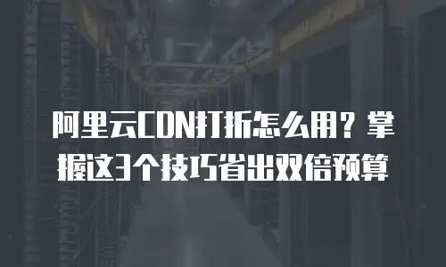 阿里云CDN打折怎么用？掌握这3个技巧省出双倍预算
