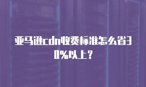 亚马逊cdn收费标准怎么省30%以上？