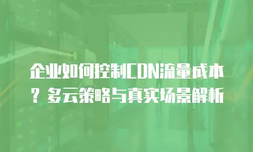 企业如何控制CDN流量成本？多云策略与真实场景解析