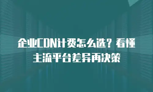 企业CDN计费怎么选？看懂主流平台差异再决策