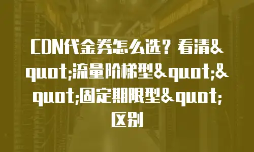 CDN代金券怎么选？看清"流量阶梯型""固定期限型"区别
