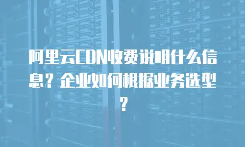 阿里云CDN收费说明什么信息？企业如何根据业务选型？