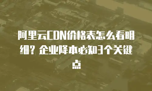阿里云CDN价格表怎么看明细？企业降本必知3个关键点