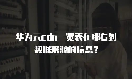 华为云cdn一览表在哪看到数据来源的信息？