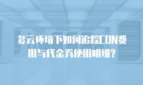 多云环境下如何追踪CDN费用与代金券使用明细？