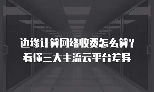 边缘计算网络收费怎么算？看懂三大主流云平台差异