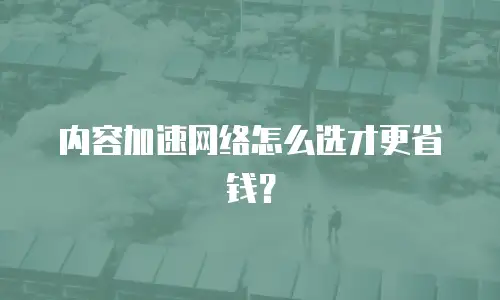 内容加速网络怎么选才更省钱？