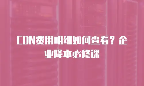 CDN费用明细如何查看？企业降本必修课
