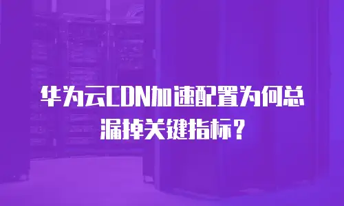 华为云CDN加速配置为何总漏掉关键指标？