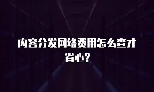 内容分发网络费用怎么查才省心？