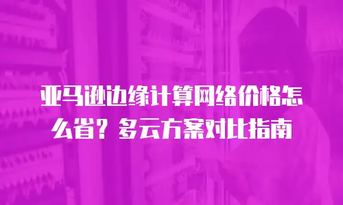 亚马逊边缘计算网络价格怎么省？多云方案对比指南
