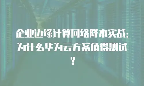 企业边缘计算网络降本实战：为什么华为云方案值得测试？