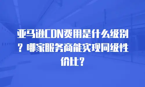 亚马逊CDN费用是什么级别？哪家服务商能实现同级性价比？
