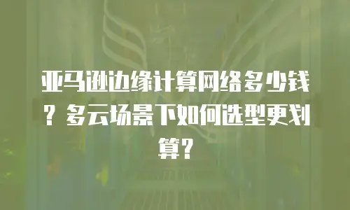 亚马逊边缘计算网络多少钱？多云场景下如何选型更划算？