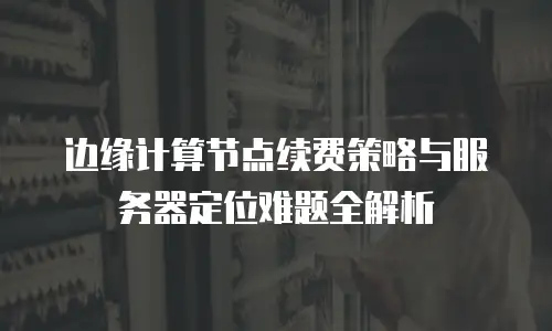 边缘计算节点续费策略与服务器定位难题全解析