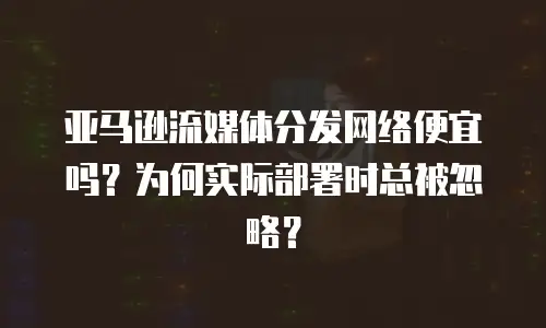 亚马逊流媒体分发网络便宜吗？为何实际部署时总被忽略？
