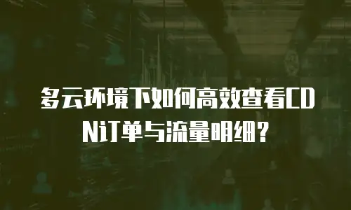 多云环境下如何高效查看CDN订单与流量明细？