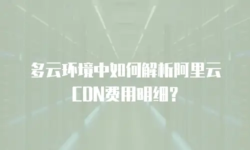 多云环境中如何解析阿里云CDN费用明细？