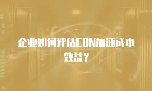 企业如何评估CDN加速成本效益？