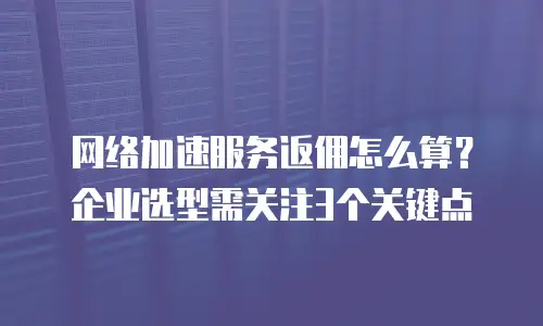 网络加速服务返佣怎么算？企业选型需关注3个关键点