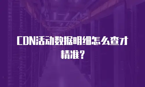 CDN活动数据明细怎么查才精准？