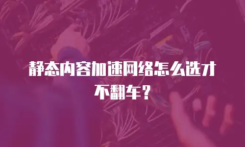 静态内容加速网络怎么选才不翻车？