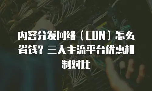内容分发网络（CDN）怎么省钱？三大主流平台优惠机制对比
