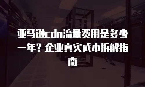 亚马逊cdn流量费用是多少一年？企业真实成本拆解指南