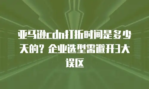 亚马逊cdn打折时间是多少天的？企业选型需避开3大误区