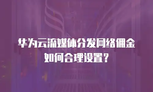华为云流媒体分发网络佣金如何合理设置？