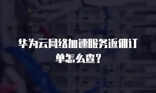 华为云网络加速服务返佣订单怎么查？