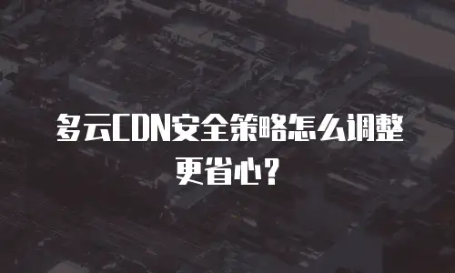 多云CDN安全策略怎么调整更省心？