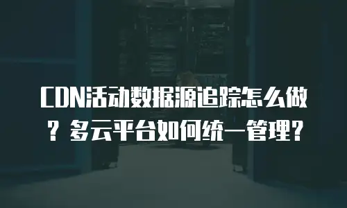 CDN活动数据源追踪怎么做？多云平台如何统一管理？
