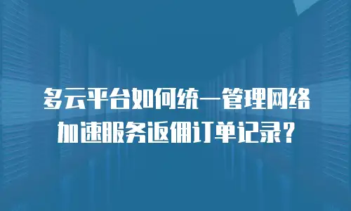 多云平台如何统一管理网络加速服务返佣订单记录？