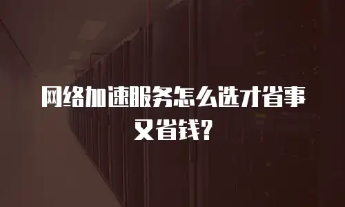 网络加速服务怎么选才省事又省钱？