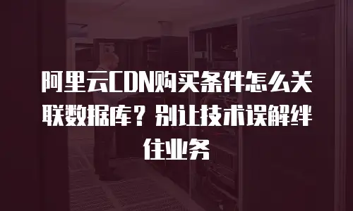 阿里云CDN购买条件怎么关联数据库？别让技术误解绊住业务
