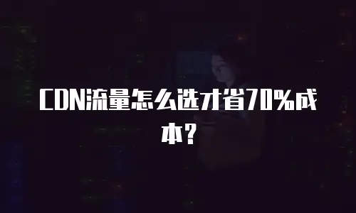 CDN流量怎么选才省70%成本？