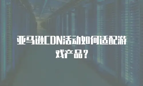 亚马逊CDN活动如何适配游戏产品？