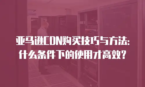亚马逊CDN购买技巧与方法：什么条件下的使用才高效？