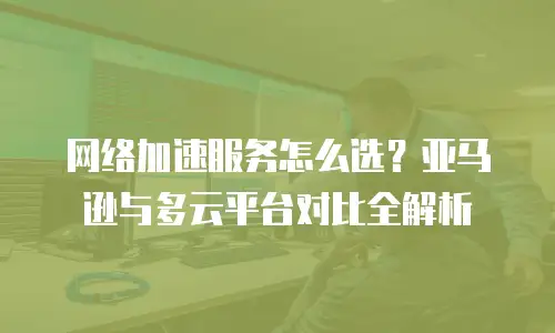 网络加速服务怎么选？亚马逊与多云平台对比全解析