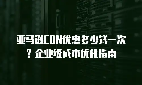 亚马逊CDN优惠多少钱一次？企业级成本优化指南