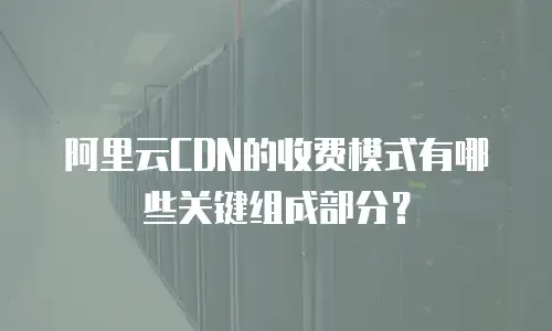 阿里云CDN的收费模式有哪些关键组成部分？