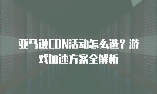 亚马逊CDN活动怎么选？游戏加速方案全解析