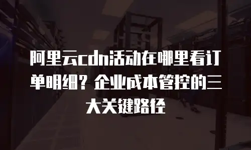 阿里云cdn活动在哪里看订单明细？企业成本管控的三大关键路径